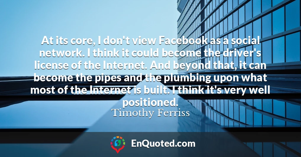 At its core, I don't view Facebook as a social network. I think it could become the driver's license of the Internet. And beyond that, it can become the pipes and the plumbing upon what most of the Internet is built. I think it's very well positioned.