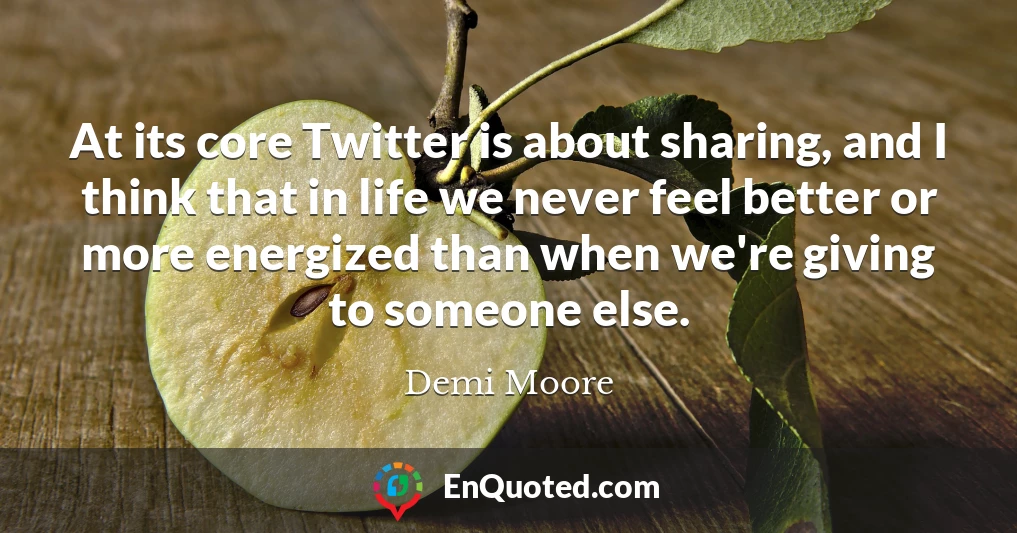 At its core Twitter is about sharing, and I think that in life we never feel better or more energized than when we're giving to someone else.