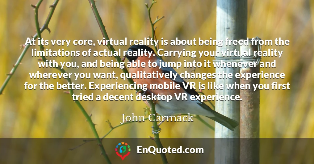 At its very core, virtual reality is about being freed from the limitations of actual reality. Carrying your virtual reality with you, and being able to jump into it whenever and wherever you want, qualitatively changes the experience for the better. Experiencing mobile VR is like when you first tried a decent desktop VR experience.