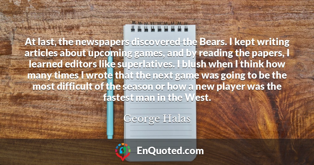 At last, the newspapers discovered the Bears. I kept writing articles about upcoming games, and by reading the papers, I learned editors like superlatives. I blush when I think how many times I wrote that the next game was going to be the most difficult of the season or how a new player was the fastest man in the West.