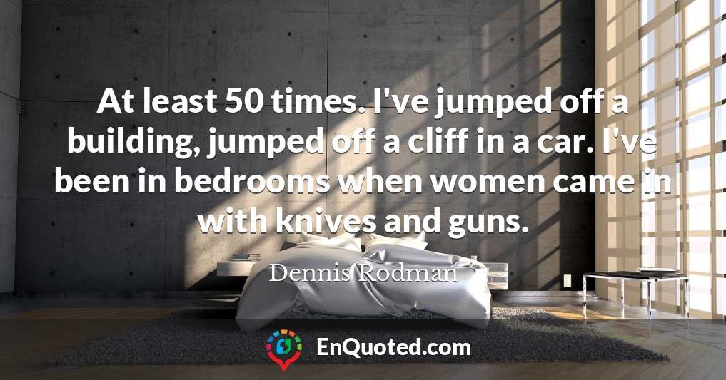 At least 50 times. I've jumped off a building, jumped off a cliff in a car. I've been in bedrooms when women came in with knives and guns.