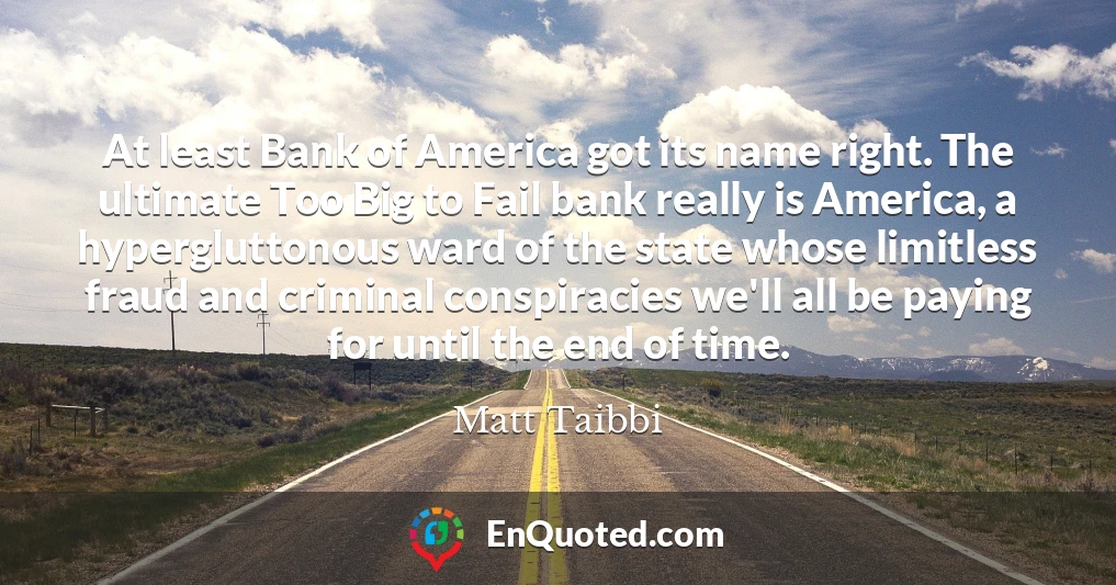 At least Bank of America got its name right. The ultimate Too Big to Fail bank really is America, a hypergluttonous ward of the state whose limitless fraud and criminal conspiracies we'll all be paying for until the end of time.