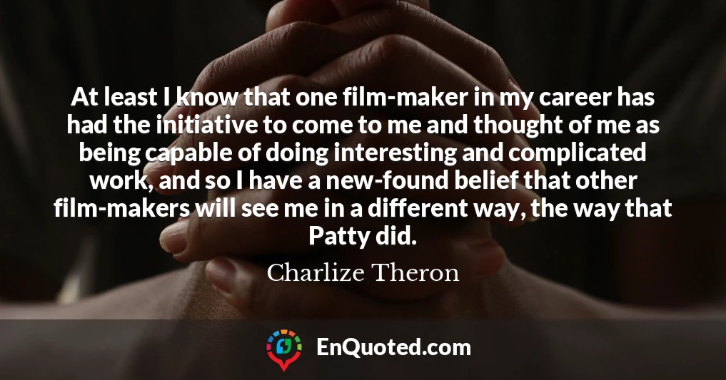 At least I know that one film-maker in my career has had the initiative to come to me and thought of me as being capable of doing interesting and complicated work, and so I have a new-found belief that other film-makers will see me in a different way, the way that Patty did.
