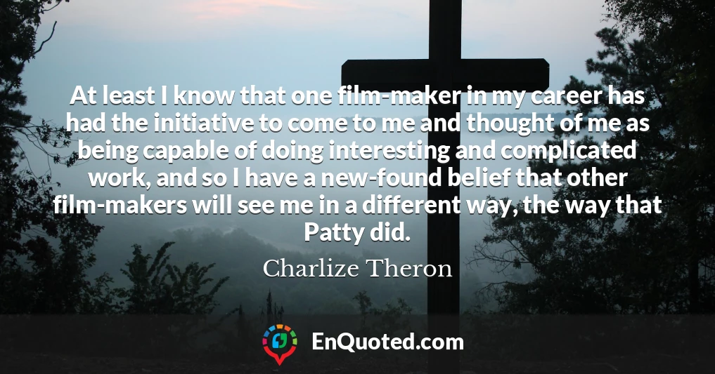 At least I know that one film-maker in my career has had the initiative to come to me and thought of me as being capable of doing interesting and complicated work, and so I have a new-found belief that other film-makers will see me in a different way, the way that Patty did.