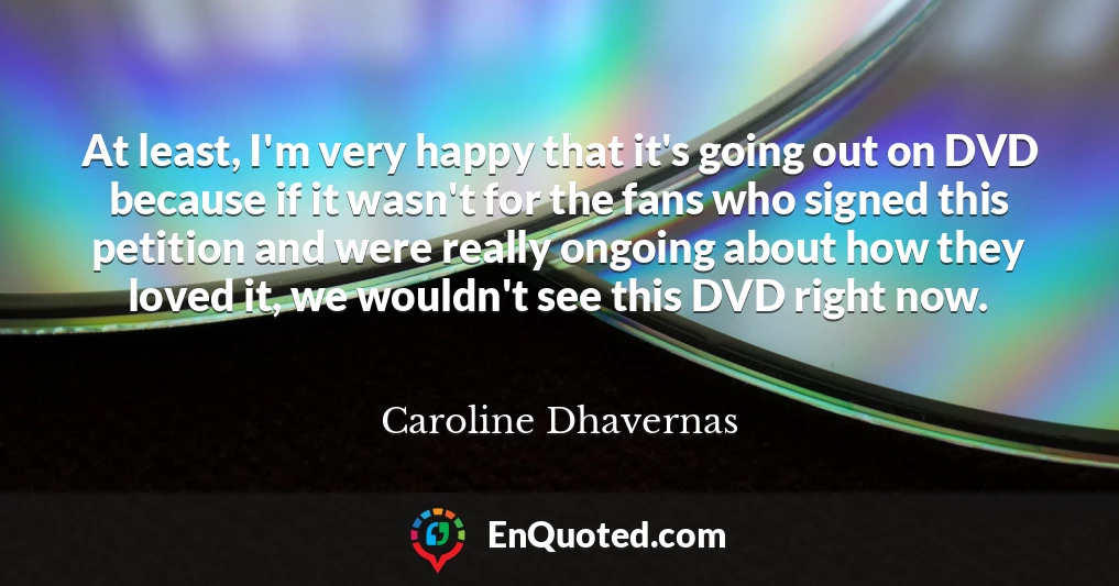 At least, I'm very happy that it's going out on DVD because if it wasn't for the fans who signed this petition and were really ongoing about how they loved it, we wouldn't see this DVD right now.
