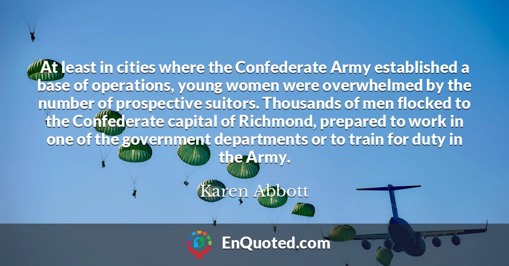 At least in cities where the Confederate Army established a base of operations, young women were overwhelmed by the number of prospective suitors. Thousands of men flocked to the Confederate capital of Richmond, prepared to work in one of the government departments or to train for duty in the Army.