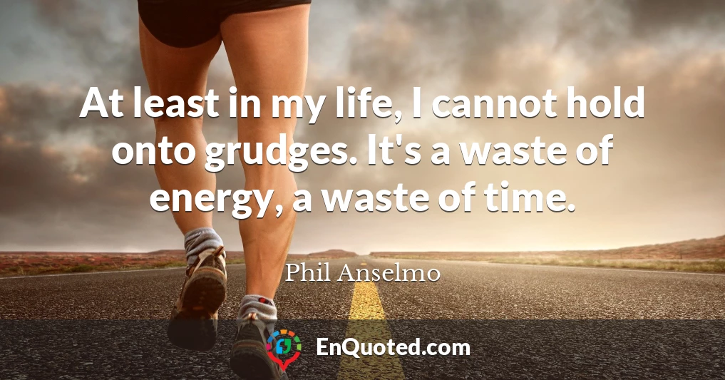 At least in my life, I cannot hold onto grudges. It's a waste of energy, a waste of time.