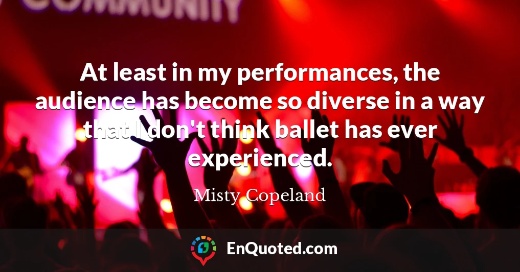 At least in my performances, the audience has become so diverse in a way that I don't think ballet has ever experienced.