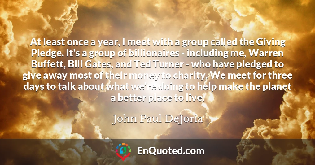 At least once a year, I meet with a group called the Giving Pledge. It's a group of billionaires - including me, Warren Buffett, Bill Gates, and Ted Turner - who have pledged to give away most of their money to charity. We meet for three days to talk about what we're doing to help make the planet a better place to live.