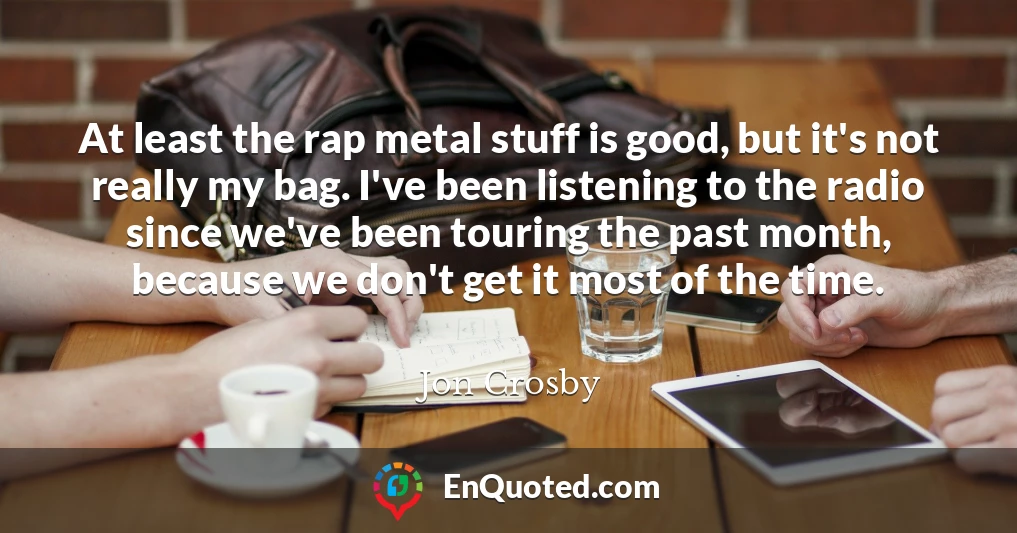 At least the rap metal stuff is good, but it's not really my bag. I've been listening to the radio since we've been touring the past month, because we don't get it most of the time.