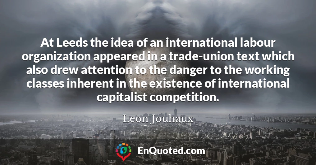 At Leeds the idea of an international labour organization appeared in a trade-union text which also drew attention to the danger to the working classes inherent in the existence of international capitalist competition.