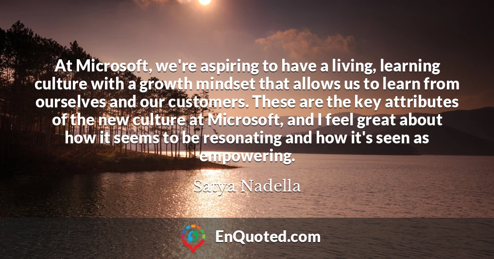 At Microsoft, we're aspiring to have a living, learning culture with a growth mindset that allows us to learn from ourselves and our customers. These are the key attributes of the new culture at Microsoft, and I feel great about how it seems to be resonating and how it's seen as empowering.