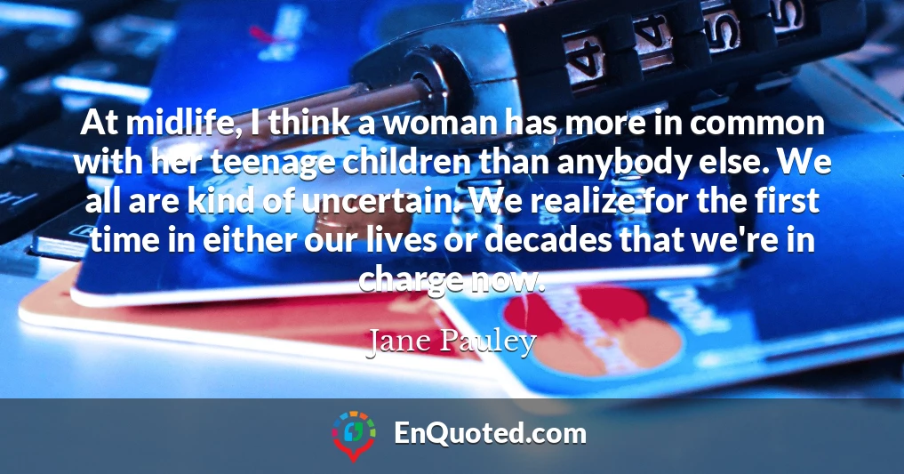 At midlife, I think a woman has more in common with her teenage children than anybody else. We all are kind of uncertain. We realize for the first time in either our lives or decades that we're in charge now.