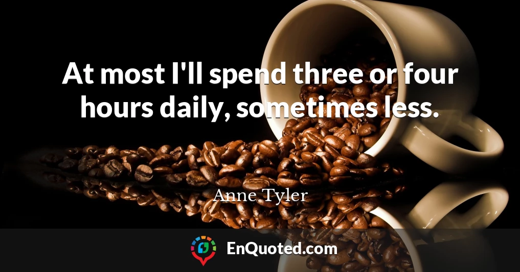 At most I'll spend three or four hours daily, sometimes less.