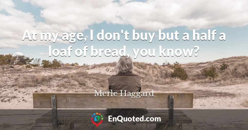At my age, I don't buy but a half a loaf of bread, you know?