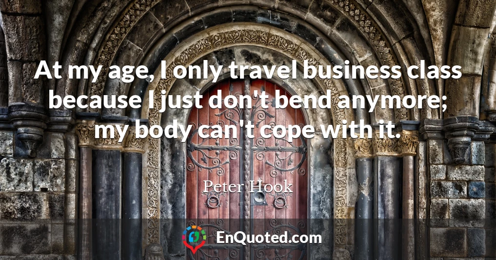 At my age, I only travel business class because I just don't bend anymore; my body can't cope with it.