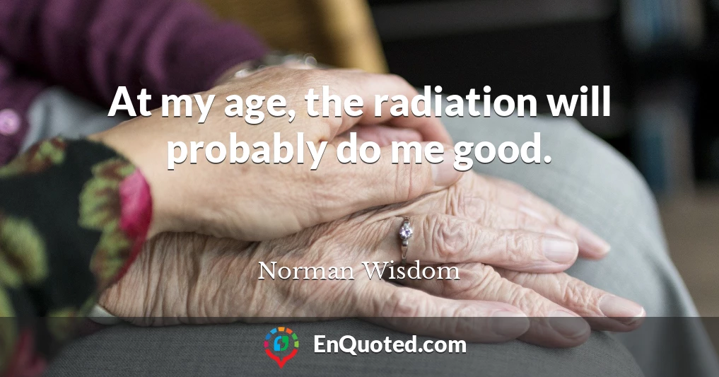 At my age, the radiation will probably do me good.