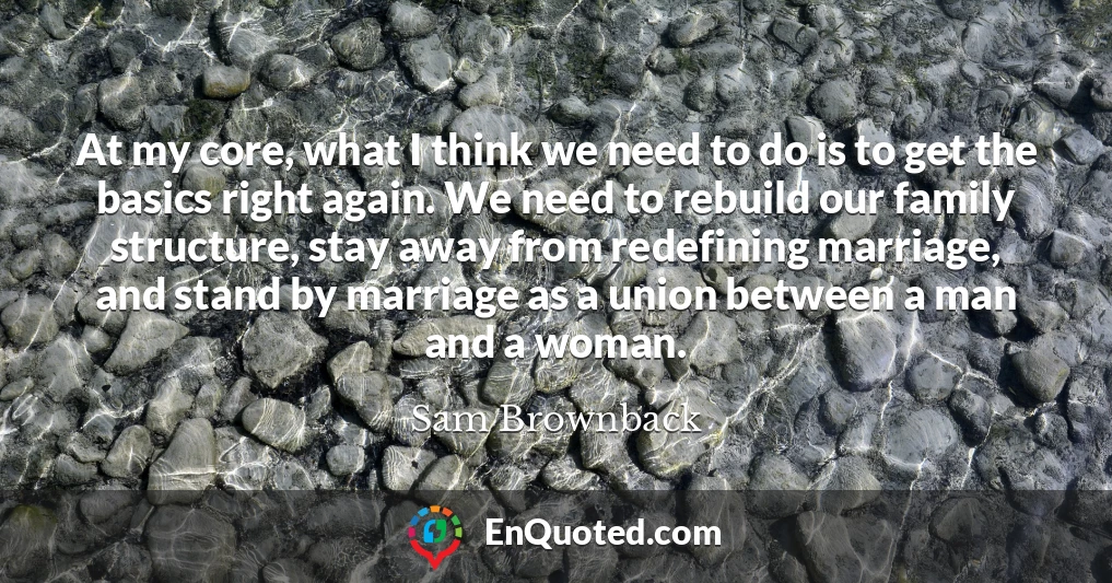 At my core, what I think we need to do is to get the basics right again. We need to rebuild our family structure, stay away from redefining marriage, and stand by marriage as a union between a man and a woman.