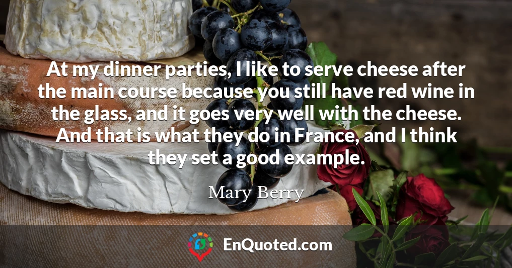 At my dinner parties, I like to serve cheese after the main course because you still have red wine in the glass, and it goes very well with the cheese. And that is what they do in France, and I think they set a good example.