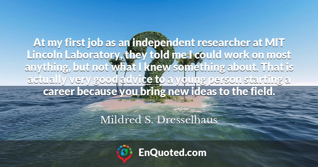 At my first job as an independent researcher at MIT Lincoln Laboratory, they told me I could work on most anything, but not what I knew something about. That is actually very good advice to a young person starting a career because you bring new ideas to the field.
