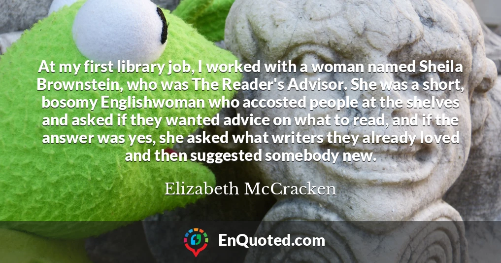 At my first library job, I worked with a woman named Sheila Brownstein, who was The Reader's Advisor. She was a short, bosomy Englishwoman who accosted people at the shelves and asked if they wanted advice on what to read, and if the answer was yes, she asked what writers they already loved and then suggested somebody new.
