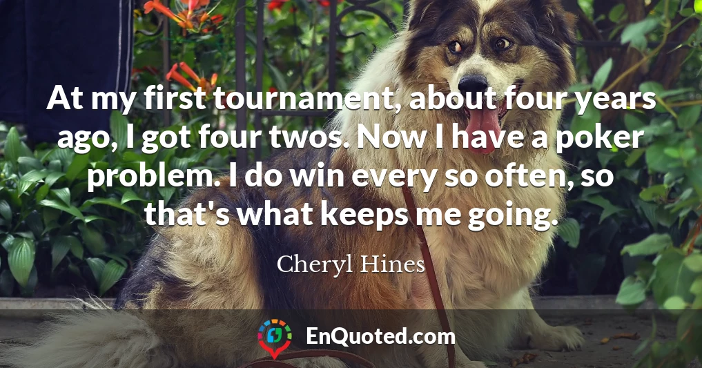 At my first tournament, about four years ago, I got four twos. Now I have a poker problem. I do win every so often, so that's what keeps me going.