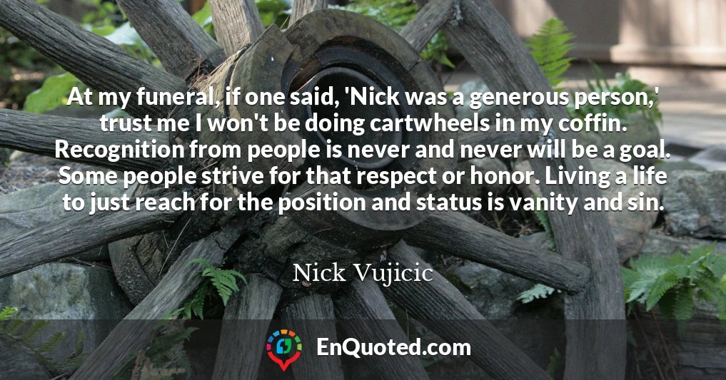 At my funeral, if one said, 'Nick was a generous person,' trust me I won't be doing cartwheels in my coffin. Recognition from people is never and never will be a goal. Some people strive for that respect or honor. Living a life to just reach for the position and status is vanity and sin.