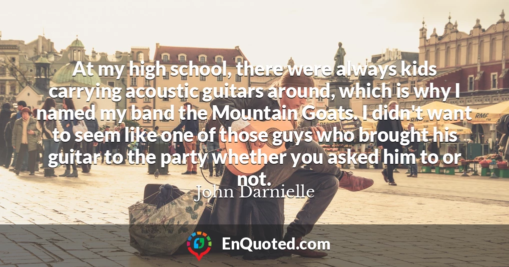 At my high school, there were always kids carrying acoustic guitars around, which is why I named my band the Mountain Goats. I didn't want to seem like one of those guys who brought his guitar to the party whether you asked him to or not.