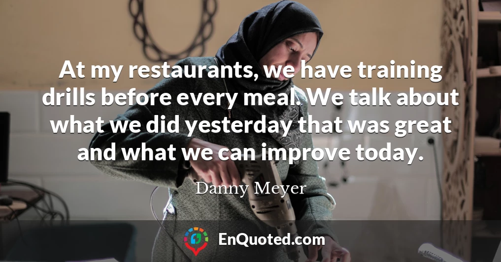 At my restaurants, we have training drills before every meal. We talk about what we did yesterday that was great and what we can improve today.
