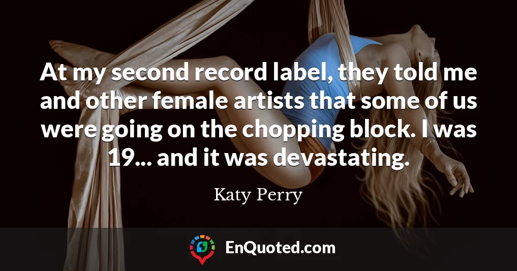 At my second record label, they told me and other female artists that some of us were going on the chopping block. I was 19... and it was devastating.
