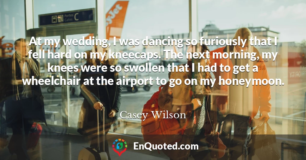 At my wedding, I was dancing so furiously that I fell hard on my kneecaps. The next morning, my knees were so swollen that I had to get a wheelchair at the airport to go on my honeymoon.