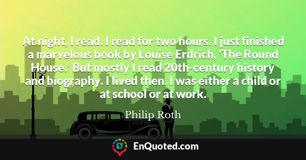 At night, I read. I read for two hours. I just finished a marvelous book by Louise Erdrich, 'The Round House.' But mostly I read 20th-century history and biography. I lived then. I was either a child or at school or at work.