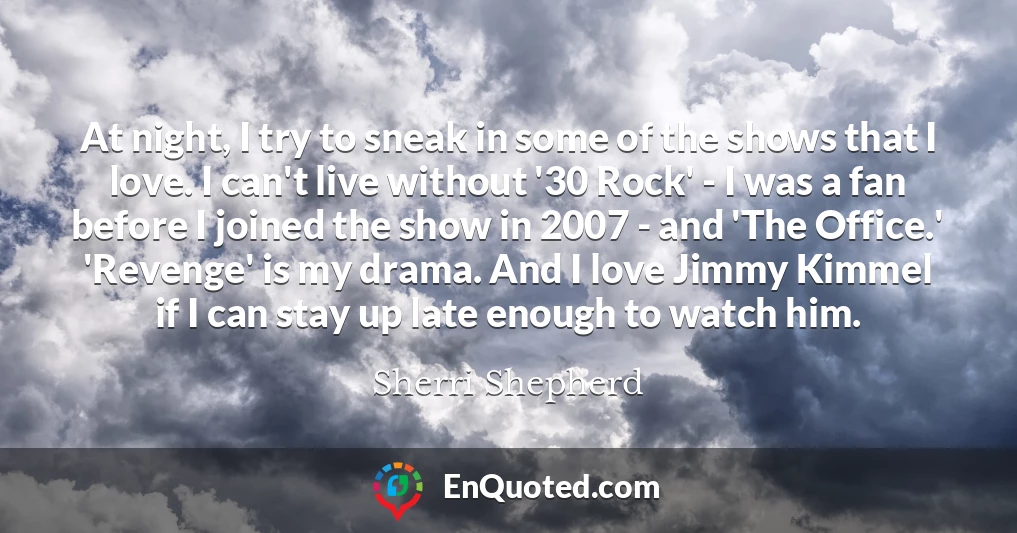 At night, I try to sneak in some of the shows that I love. I can't live without '30 Rock' - I was a fan before I joined the show in 2007 - and 'The Office.' 'Revenge' is my drama. And I love Jimmy Kimmel if I can stay up late enough to watch him.