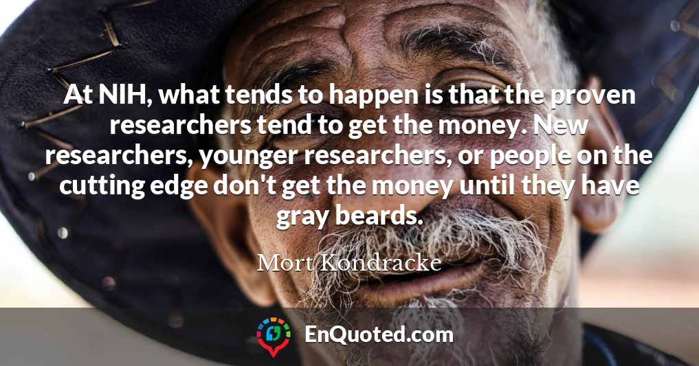 At NIH, what tends to happen is that the proven researchers tend to get the money. New researchers, younger researchers, or people on the cutting edge don't get the money until they have gray beards.
