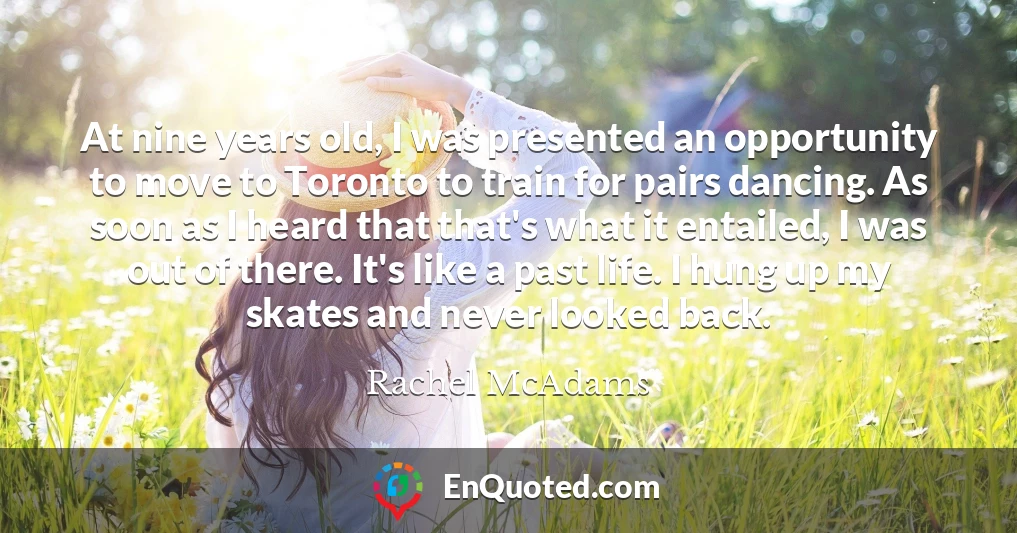 At nine years old, I was presented an opportunity to move to Toronto to train for pairs dancing. As soon as I heard that that's what it entailed, I was out of there. It's like a past life. I hung up my skates and never looked back.