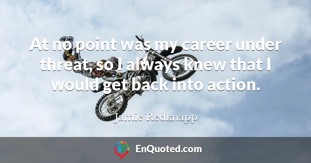 At no point was my career under threat, so I always knew that I would get back into action.