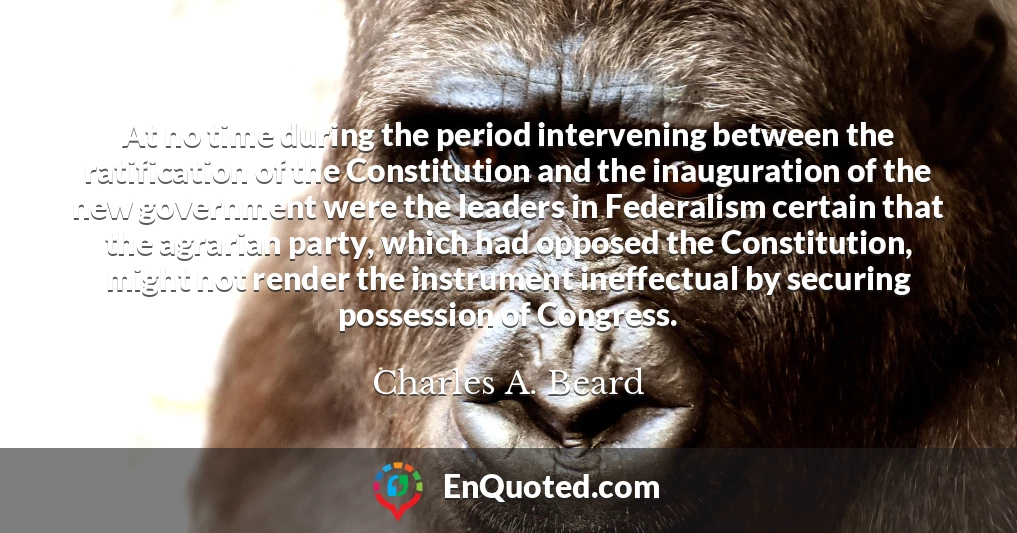At no time during the period intervening between the ratification of the Constitution and the inauguration of the new government were the leaders in Federalism certain that the agrarian party, which had opposed the Constitution, might not render the instrument ineffectual by securing possession of Congress.