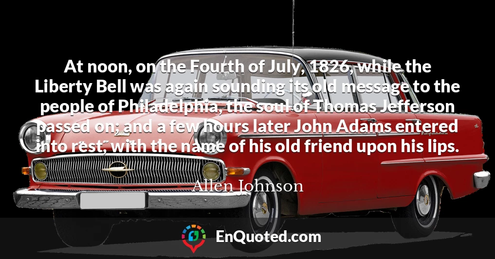 At noon, on the Fourth of July, 1826, while the Liberty Bell was again sounding its old message to the people of Philadelphia, the soul of Thomas Jefferson passed on; and a few hours later John Adams entered into rest, with the name of his old friend upon his lips.