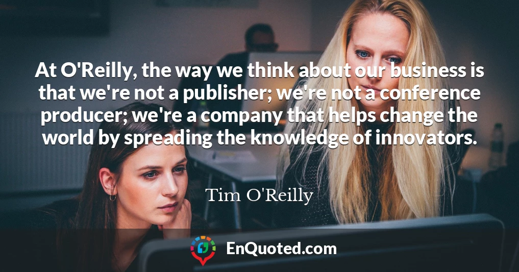 At O'Reilly, the way we think about our business is that we're not a publisher; we're not a conference producer; we're a company that helps change the world by spreading the knowledge of innovators.