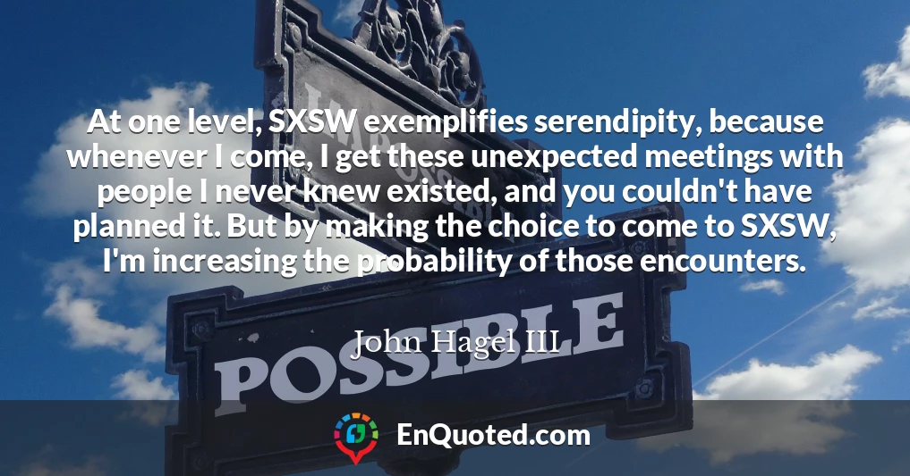 At one level, SXSW exemplifies serendipity, because whenever I come, I get these unexpected meetings with people I never knew existed, and you couldn't have planned it. But by making the choice to come to SXSW, I'm increasing the probability of those encounters.