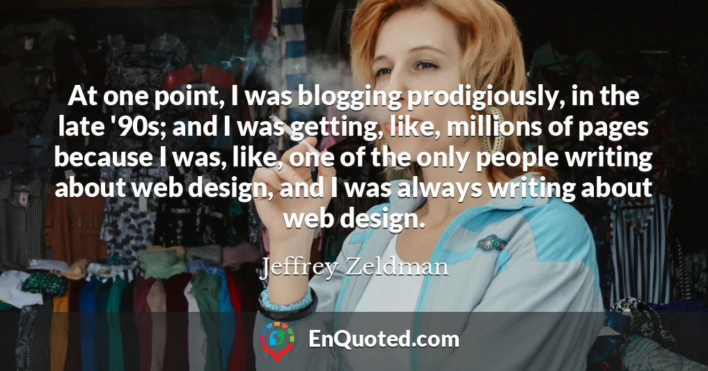 At one point, I was blogging prodigiously, in the late '90s; and I was getting, like, millions of pages because I was, like, one of the only people writing about web design, and I was always writing about web design.