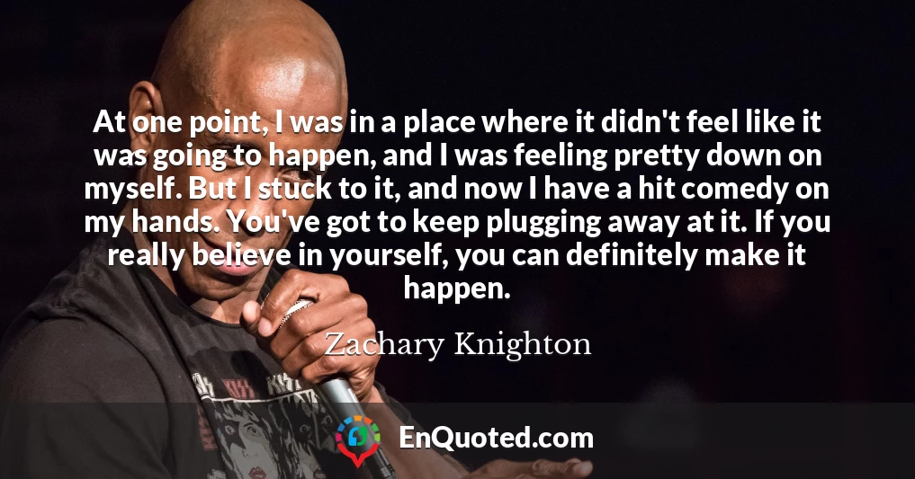 At one point, I was in a place where it didn't feel like it was going to happen, and I was feeling pretty down on myself. But I stuck to it, and now I have a hit comedy on my hands. You've got to keep plugging away at it. If you really believe in yourself, you can definitely make it happen.