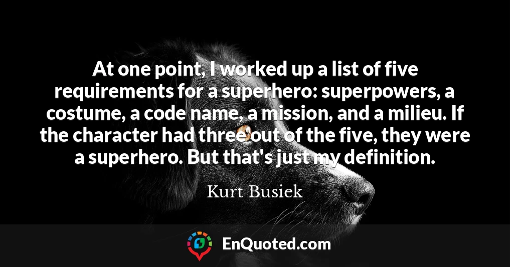 At one point, I worked up a list of five requirements for a superhero: superpowers, a costume, a code name, a mission, and a milieu. If the character had three out of the five, they were a superhero. But that's just my definition.
