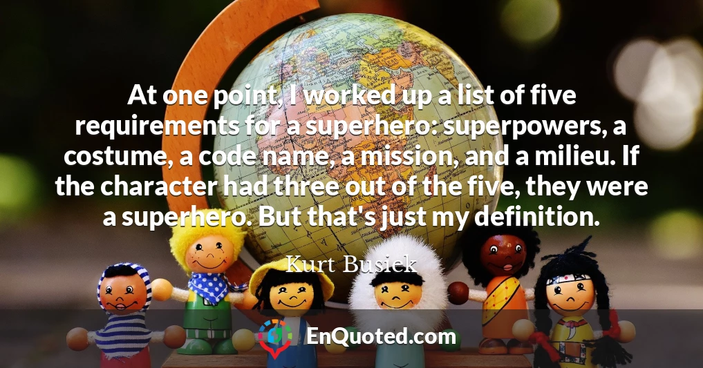 At one point, I worked up a list of five requirements for a superhero: superpowers, a costume, a code name, a mission, and a milieu. If the character had three out of the five, they were a superhero. But that's just my definition.