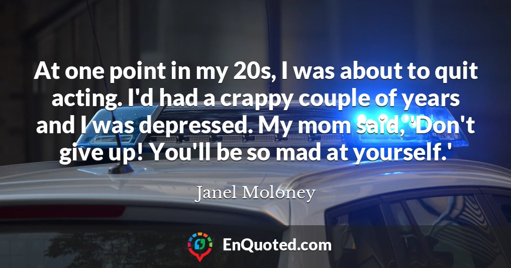 At one point in my 20s, I was about to quit acting. I'd had a crappy couple of years and I was depressed. My mom said, 'Don't give up! You'll be so mad at yourself.'