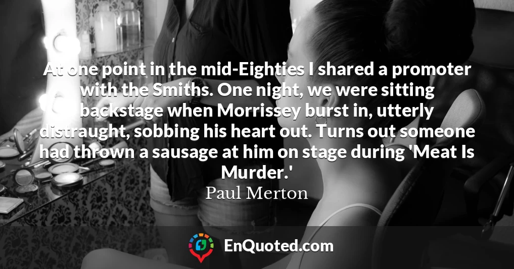 At one point in the mid-Eighties I shared a promoter with the Smiths. One night, we were sitting backstage when Morrissey burst in, utterly distraught, sobbing his heart out. Turns out someone had thrown a sausage at him on stage during 'Meat Is Murder.'