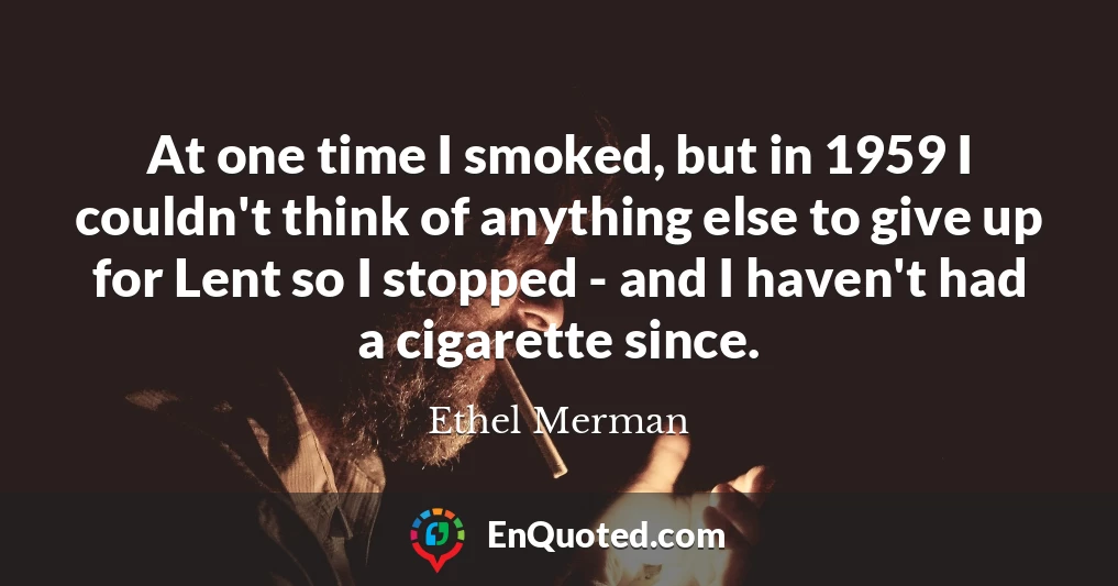 At one time I smoked, but in 1959 I couldn't think of anything else to give up for Lent so I stopped - and I haven't had a cigarette since.