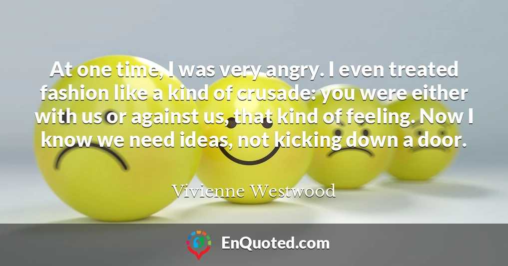 At one time, I was very angry. I even treated fashion like a kind of crusade: you were either with us or against us, that kind of feeling. Now I know we need ideas, not kicking down a door.