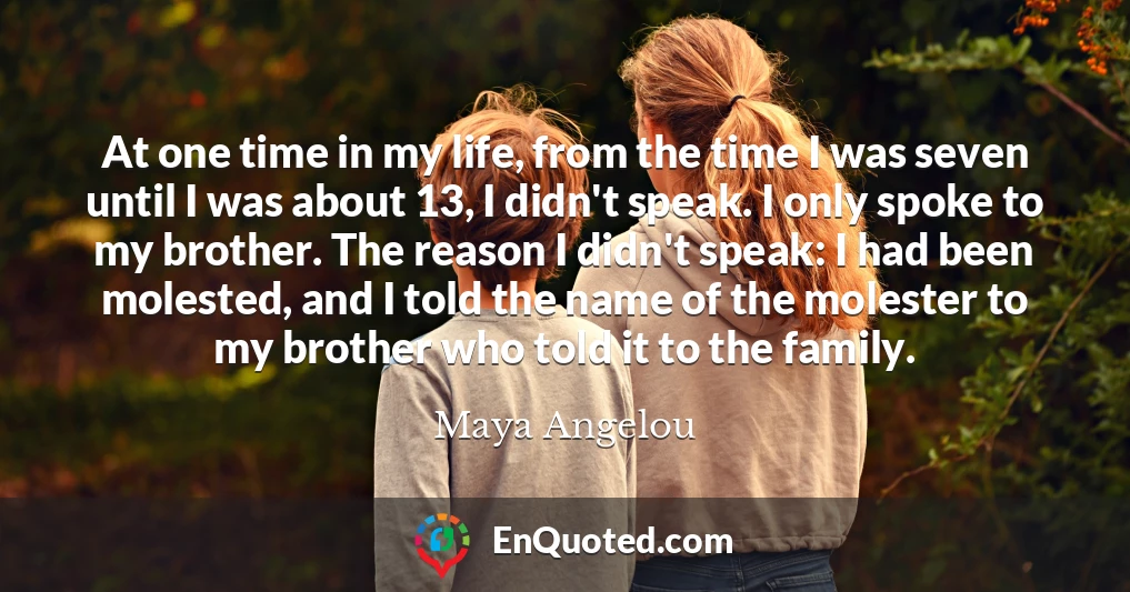 At one time in my life, from the time I was seven until I was about 13, I didn't speak. I only spoke to my brother. The reason I didn't speak: I had been molested, and I told the name of the molester to my brother who told it to the family.