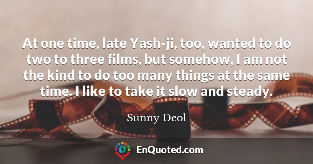 At one time, late Yash-ji, too, wanted to do two to three films, but somehow, I am not the kind to do too many things at the same time. I like to take it slow and steady.